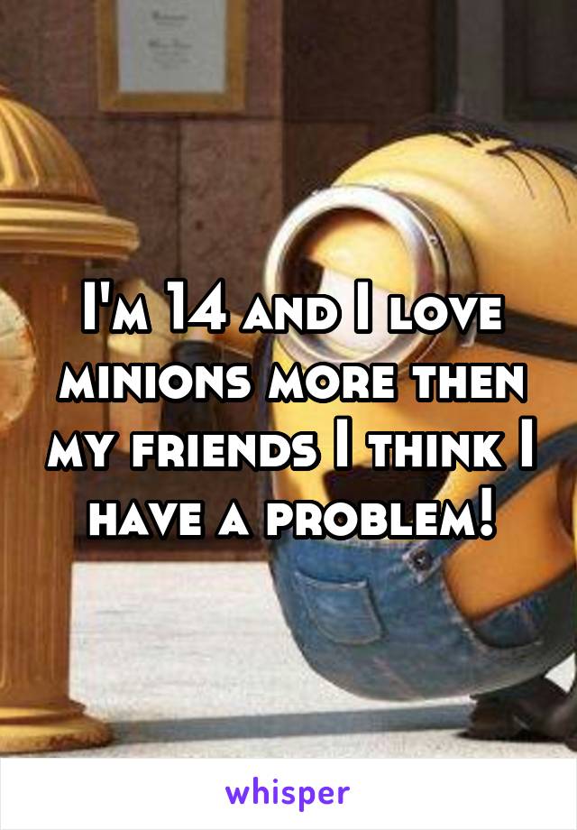 I'm 14 and I love minions more then my friends I think I have a problem!