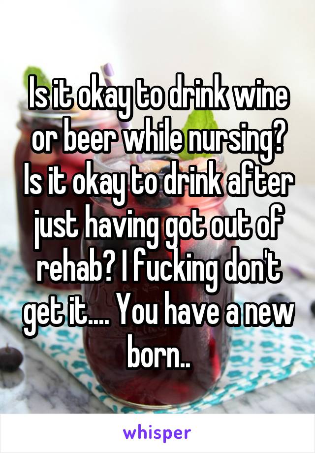 Is it okay to drink wine or beer while nursing? Is it okay to drink after just having got out of rehab? I fucking don't get it.... You have a new born..