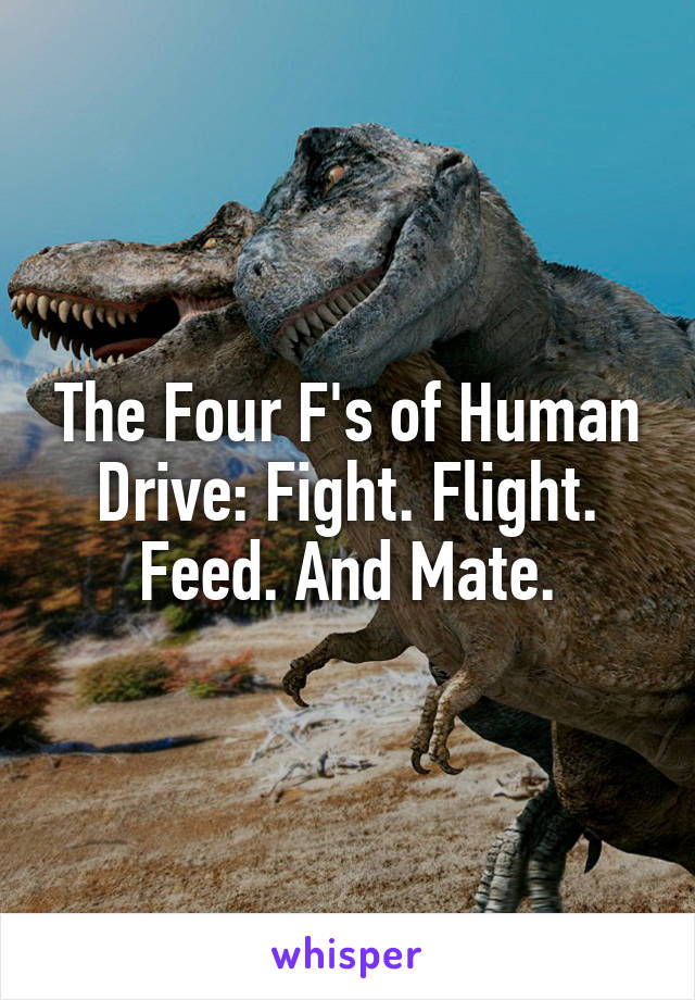 The Four F's of Human Drive: Fight. Flight. Feed. And Mate.