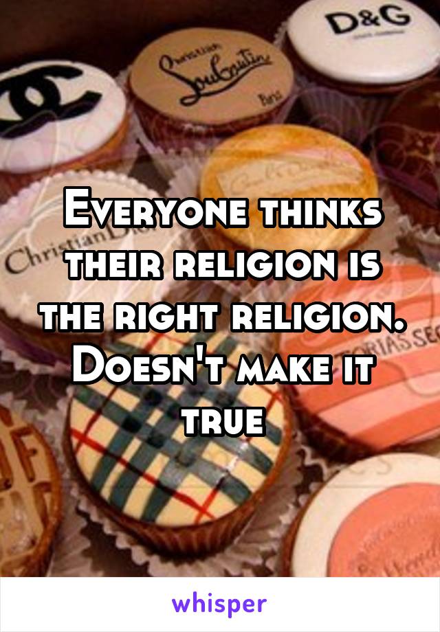 Everyone thinks their religion is the right religion. Doesn't make it true