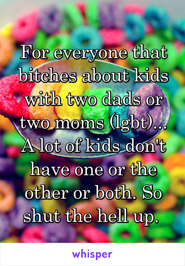 For everyone that bitches about kids with two dads or two moms (lgbt)... A lot of kids don't have one or the other or both. So shut the hell up. 