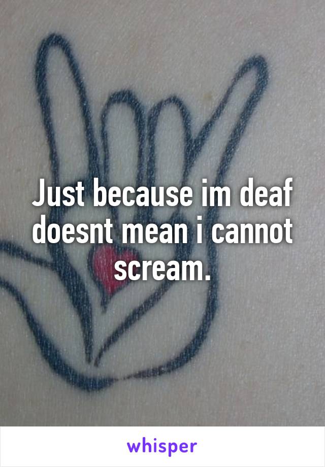 Just because im deaf doesnt mean i cannot scream.