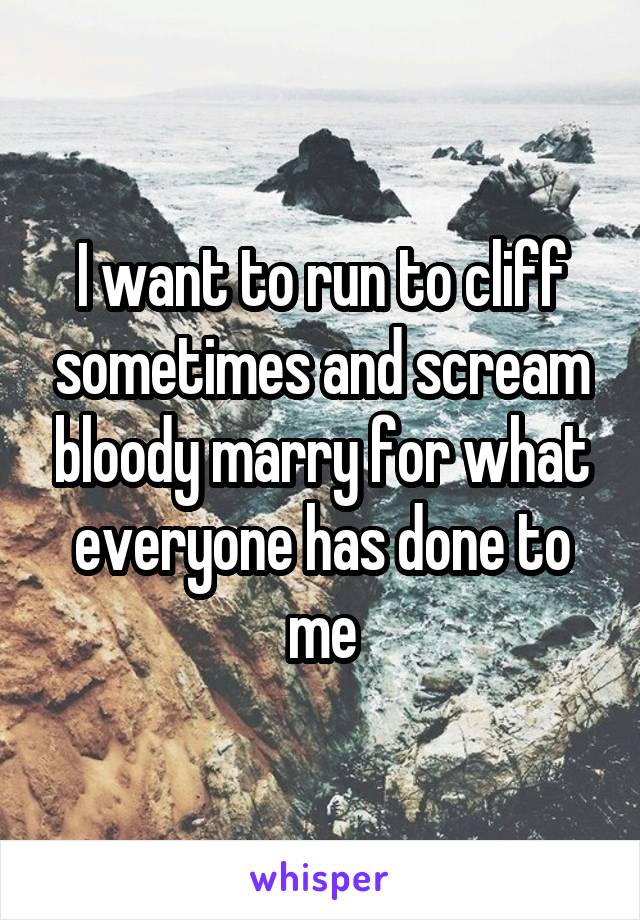 I want to run to cliff sometimes and scream bloody marry for what everyone has done to me