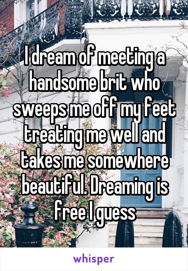 I dream of meeting a handsome brit who sweeps me off my feet treating me well and takes me somewhere beautiful. Dreaming is free I guess