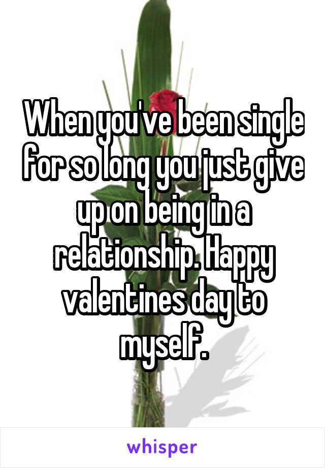 When you've been single for so long you just give up on being in a relationship. Happy valentines day to myself.