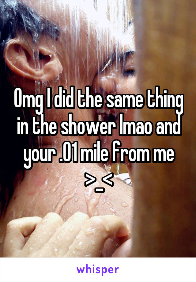 Omg I did the same thing in the shower lmao and your .01 mile from me >_<