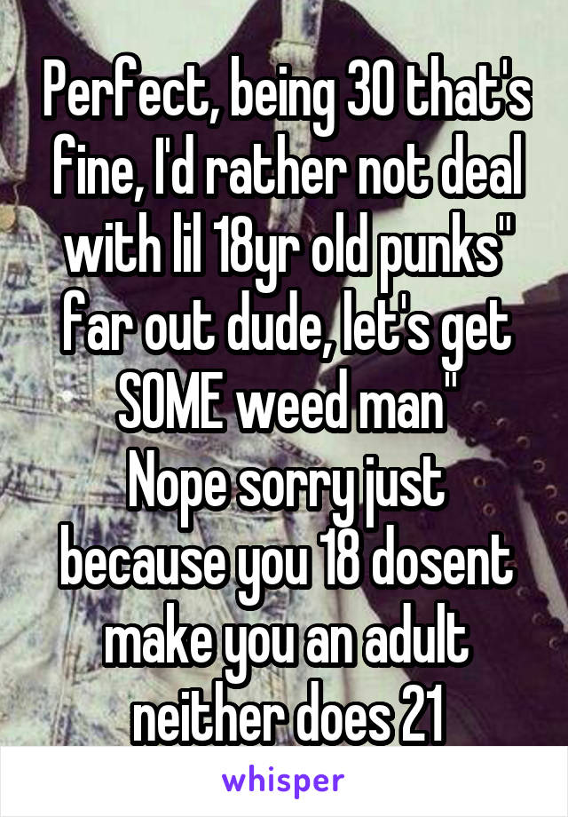 Perfect, being 30 that's fine, I'd rather not deal with lil 18yr old punks" far out dude, let's get SOME weed man"
Nope sorry just because you 18 dosent make you an adult neither does 21