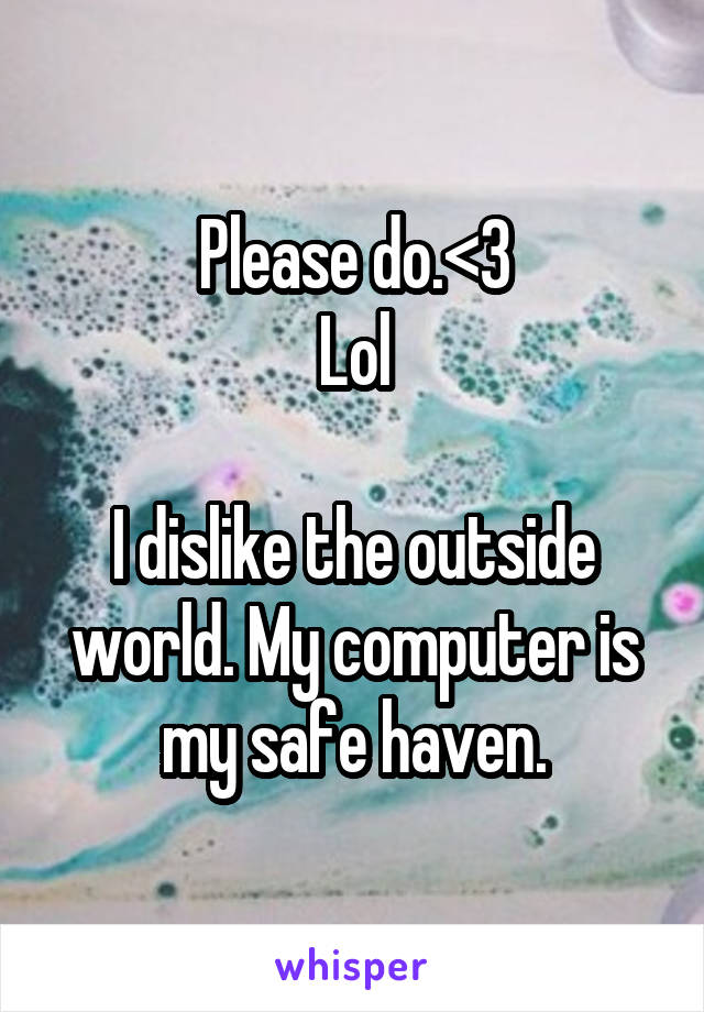 Please do.<3
Lol

I dislike the outside world. My computer is my safe haven.