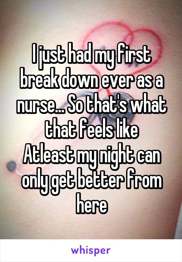 I just had my first break down ever as a nurse... So that's what that feels like
Atleast my night can only get better from here