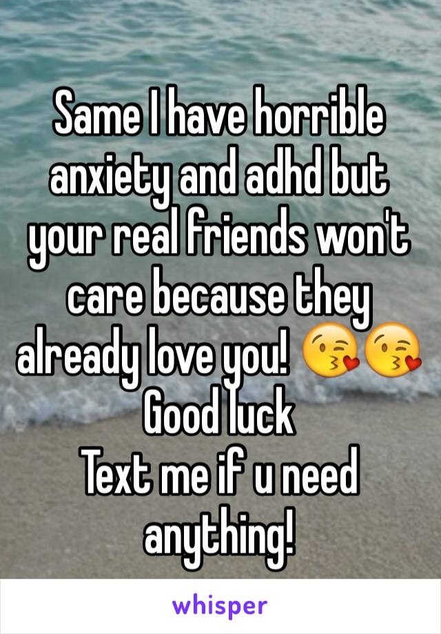 Same I have horrible anxiety and adhd but your real friends won't care because they already love you! 😘😘 
Good luck 
Text me if u need anything!