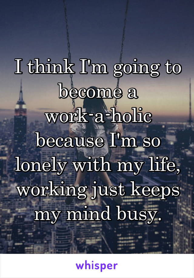 I think I'm going to become a work-a-holic because I'm so lonely with my life, working just keeps my mind busy.
