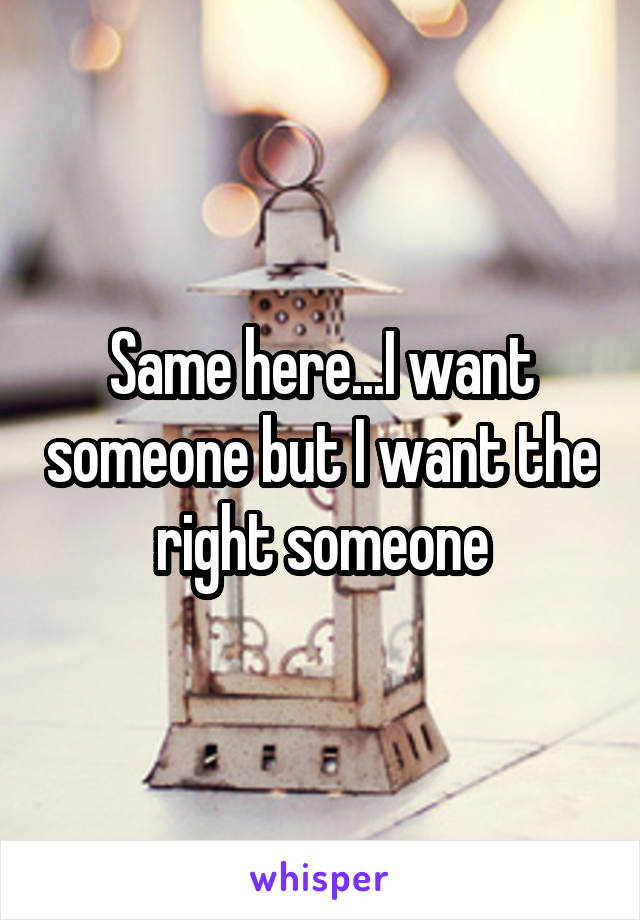 Same here...I want someone but I want the right someone