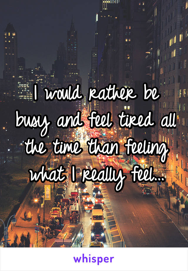I would rather be busy and feel tired all the time than feeling what I really feel...