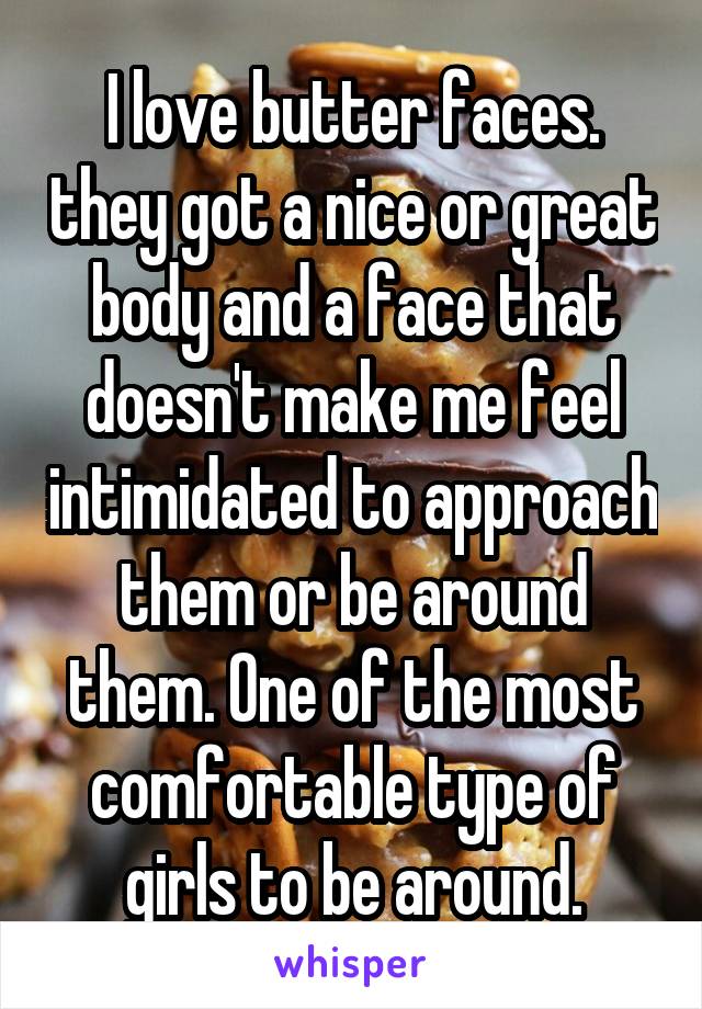 I love butter faces. they got a nice or great body and a face that doesn't make me feel intimidated to approach them or be around them. One of the most comfortable type of girls to be around.