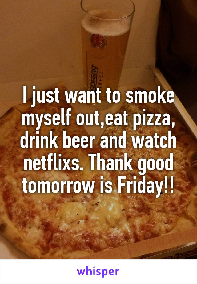 I just want to smoke myself out,eat pizza, drink beer and watch netflixs. Thank good tomorrow is Friday!!