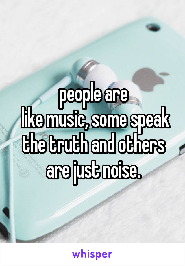  people are 
 like music, some speak the truth and others are just noise.