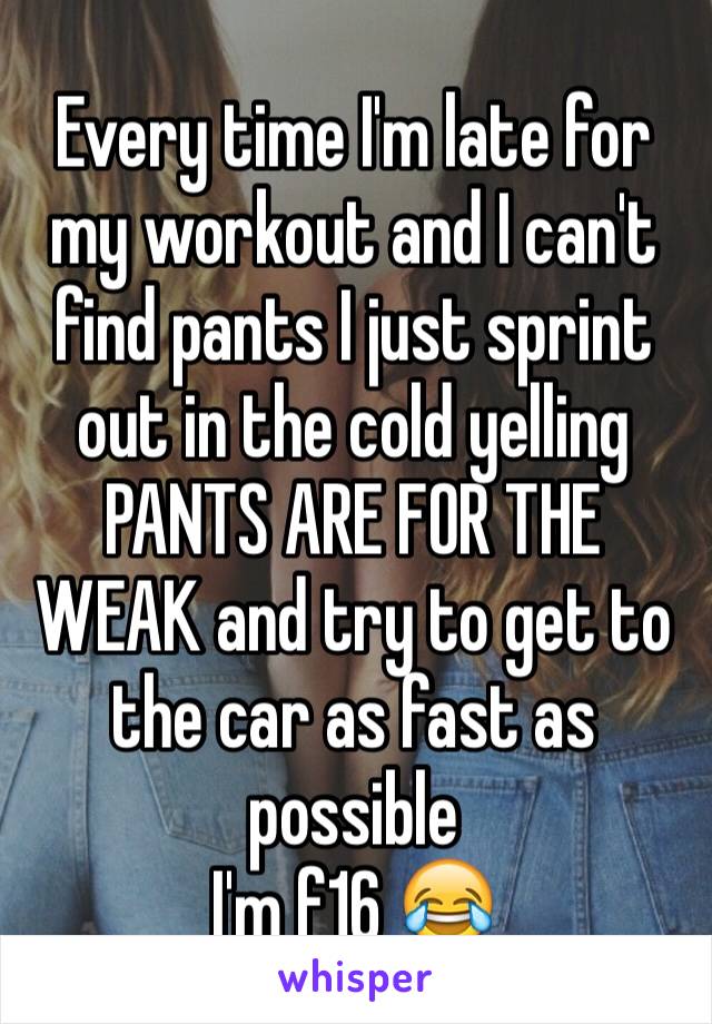 Every time I'm late for my workout and I can't find pants I just sprint out in the cold yelling PANTS ARE FOR THE WEAK and try to get to the car as fast as possible
I'm f16 😂