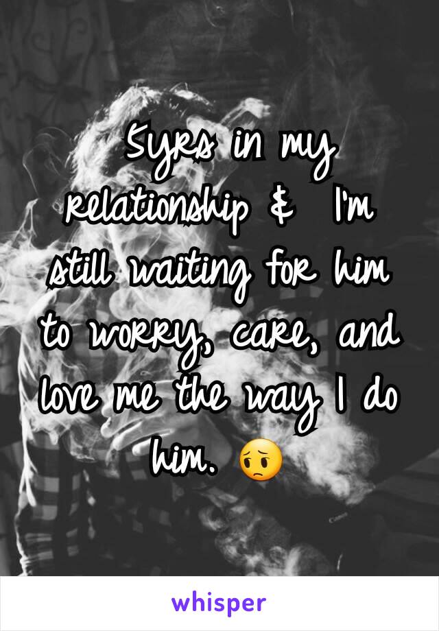  5yrs in my relationship &  I'm still waiting for him to worry, care, and love me the way I do him. 😔