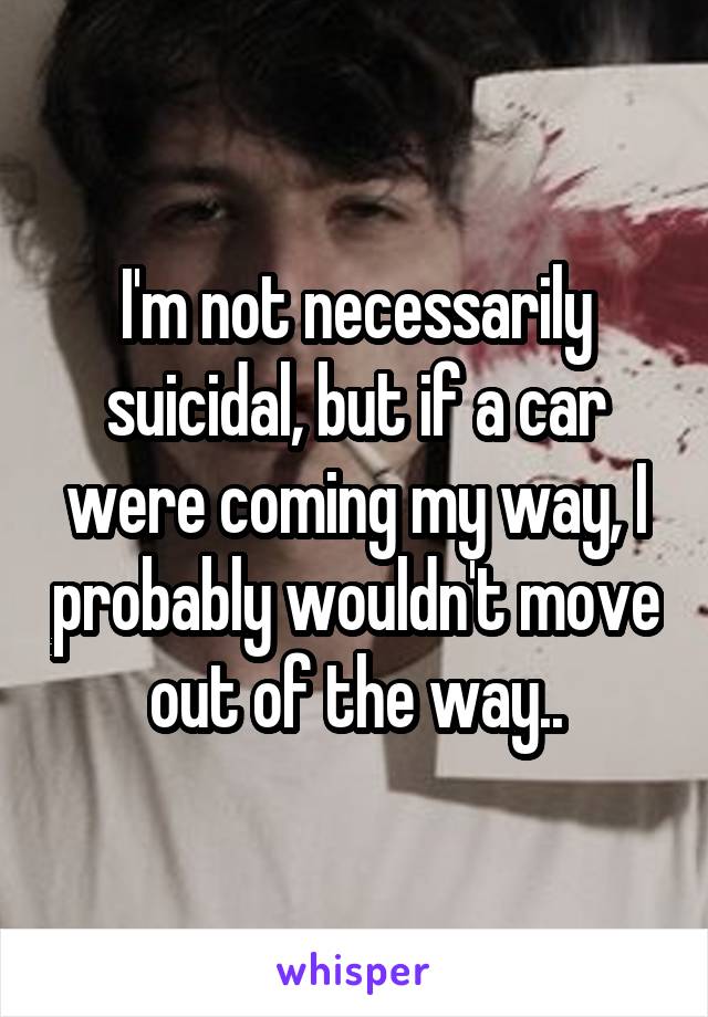 I'm not necessarily suicidal, but if a car were coming my way, I probably wouldn't move out of the way..