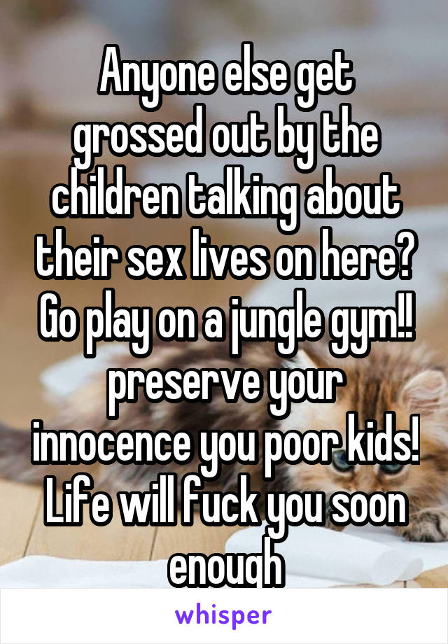 Anyone else get grossed out by the children talking about their sex lives on here? Go play on a jungle gym!! preserve your innocence you poor kids! Life will fuck you soon enough