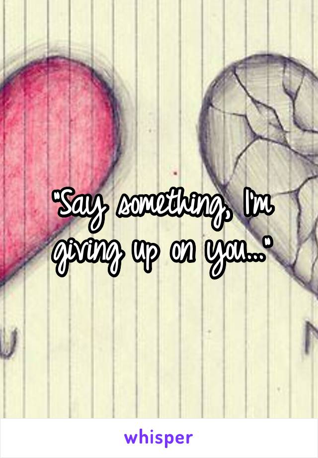 "Say something, I'm giving up on you..."