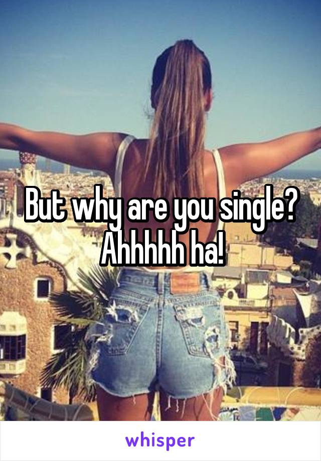 But why are you single?
Ahhhhh ha!