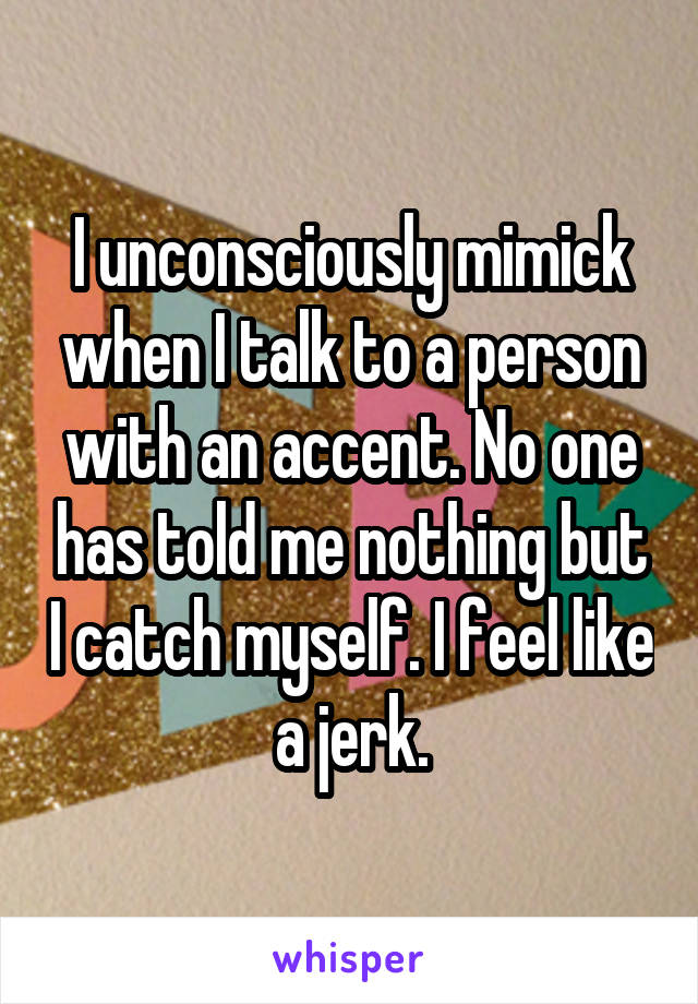 I unconsciously mimick when I talk to a person with an accent. No one has told me nothing but I catch myself. I feel like a jerk.