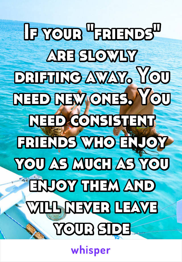 If your "friends" are slowly drifting away. You need new ones. You need consistent friends who enjoy you as much as you enjoy them and will never leave your side