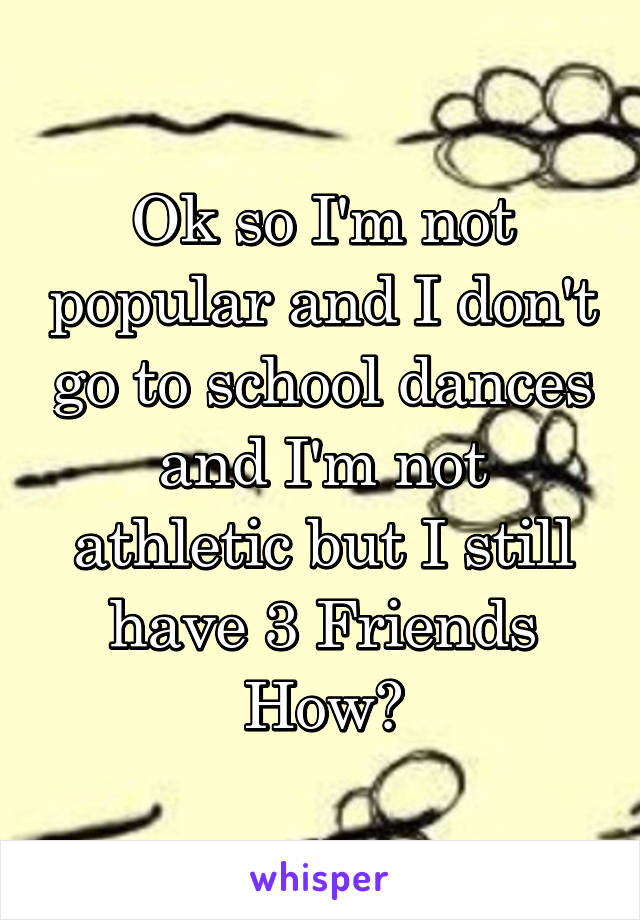 Ok so I'm not popular and I don't go to school dances and I'm not athletic but I still have 3 Friends
How?