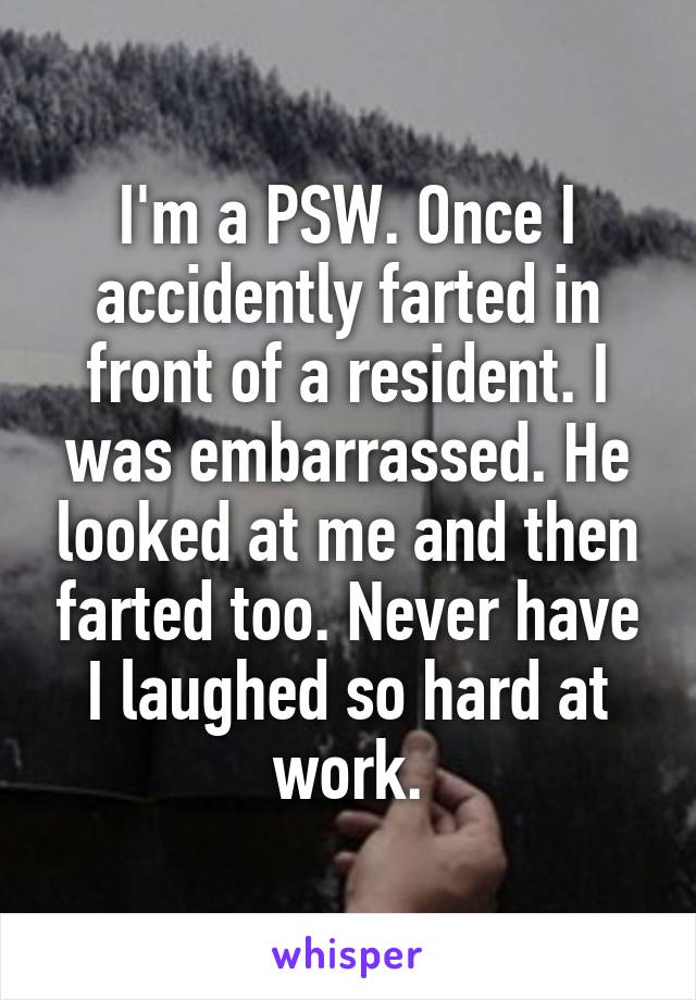 I'm a PSW. Once I accidently farted in front of a resident. I was embarrassed. He looked at me and then farted too. Never have I laughed so hard at work.