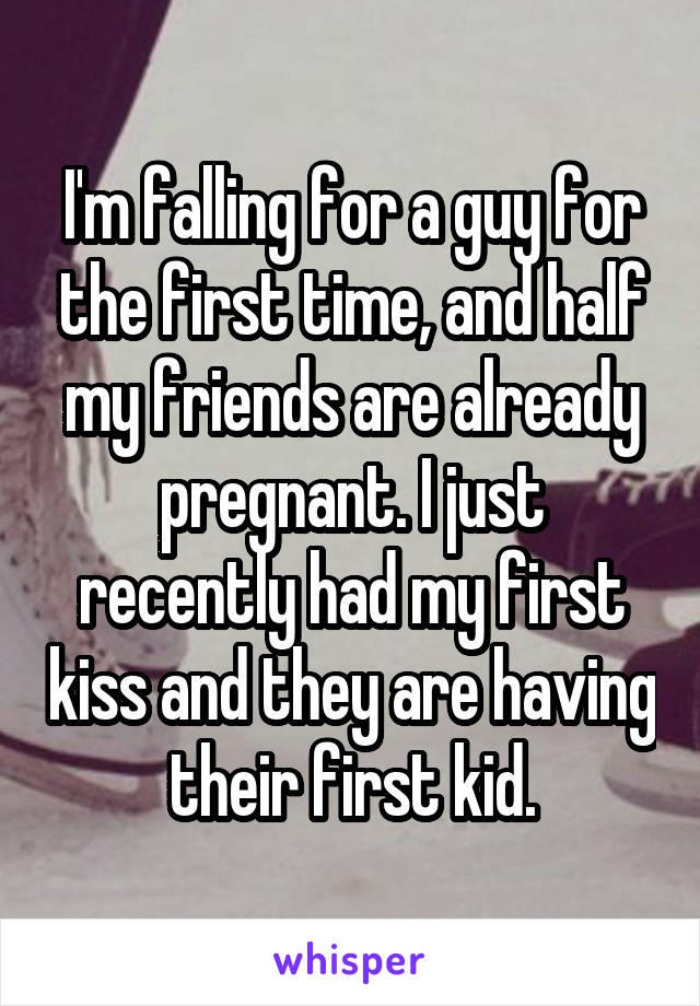 I'm falling for a guy for the first time, and half my friends are already pregnant. I just recently had my first kiss and they are having their first kid.