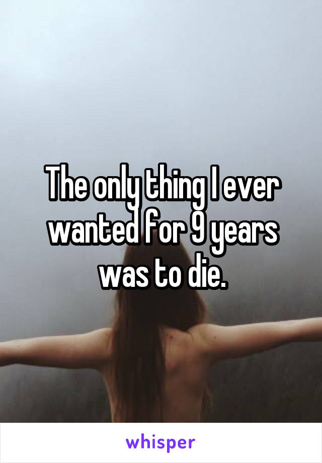 The only thing I ever wanted for 9 years was to die.