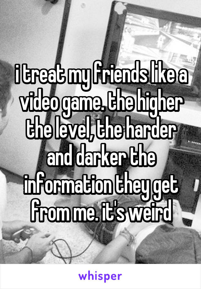 i treat my friends like a video game. the higher the level, the harder and darker the information they get from me. it's weird