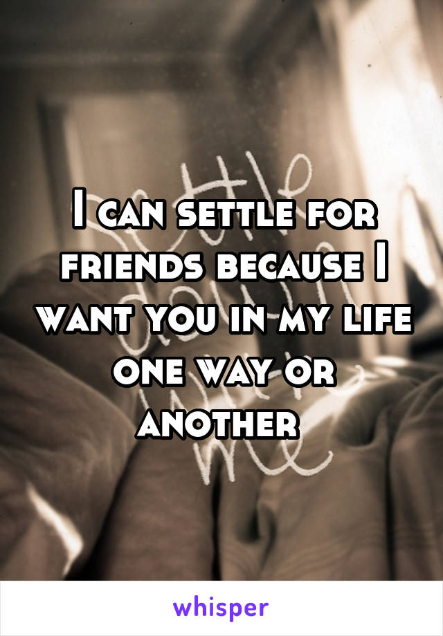 I can settle for friends because I want you in my life one way or another 