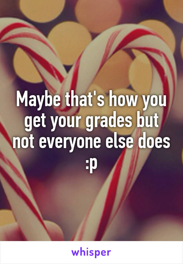 Maybe that's how you get your grades but not everyone else does :p