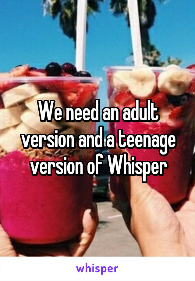 We need an adult version and a teenage version of Whisper