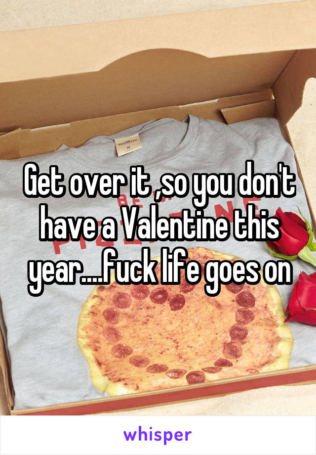 Get over it ,so you don't have a Valentine this year....fuck life goes on