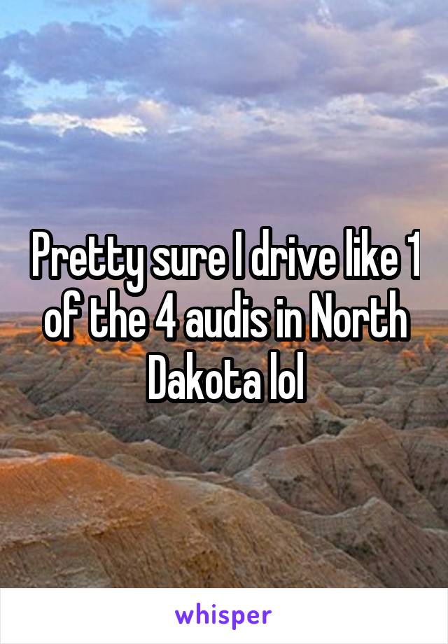 Pretty sure I drive like 1 of the 4 audis in North Dakota lol