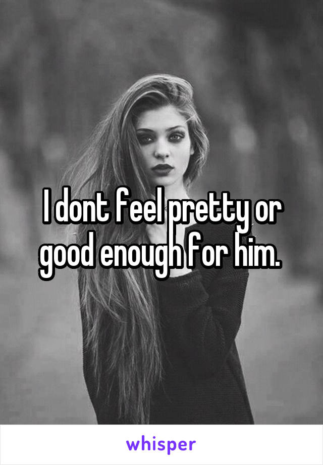 I dont feel pretty or good enough for him. 