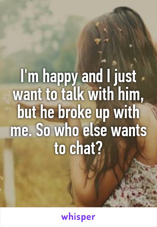 I'm happy and I just want to talk with him, but he broke up with me. So who else wants to chat?