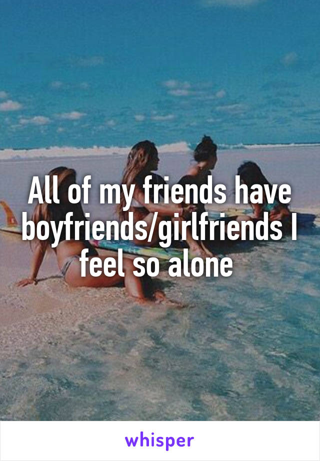 All of my friends have boyfriends/girlfriends I feel so alone 