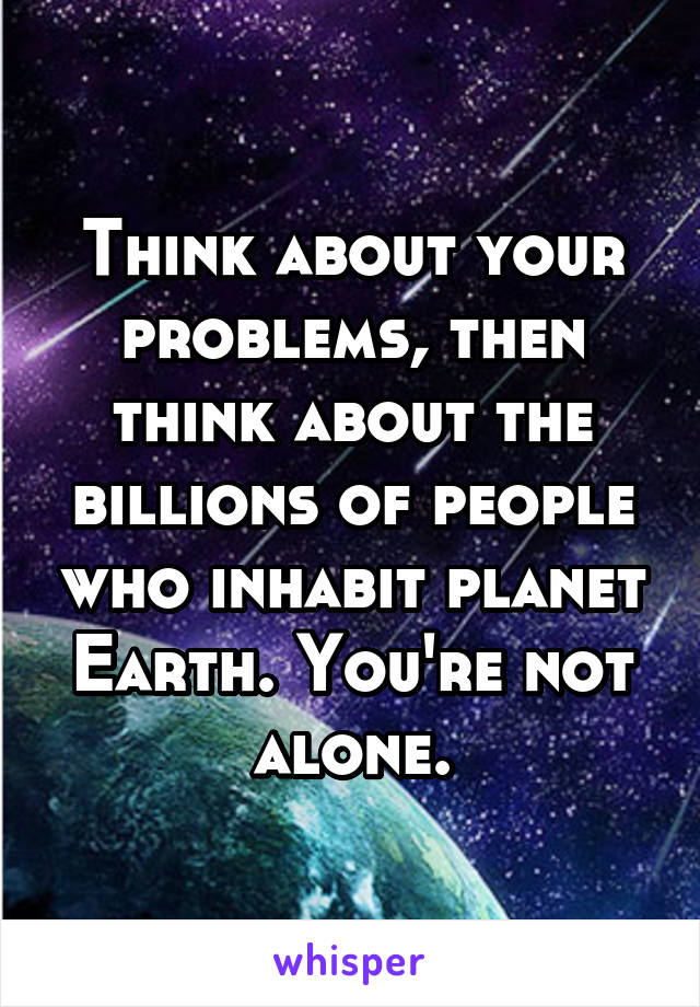 Think about your problems, then think about the billions of people who inhabit planet Earth. You're not alone.