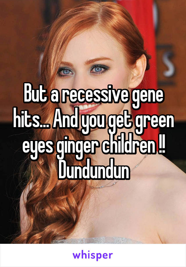 But a recessive gene hits... And you get green eyes ginger children !! Dundundun