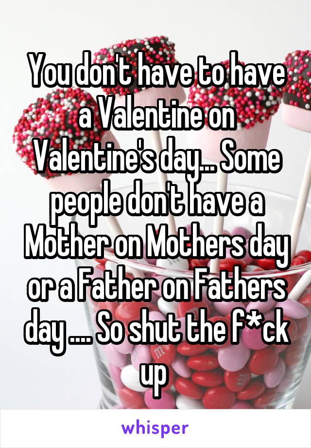 You don't have to have a Valentine on Valentine's day... Some people don't have a Mother on Mothers day or a Father on Fathers day .... So shut the f*ck up 