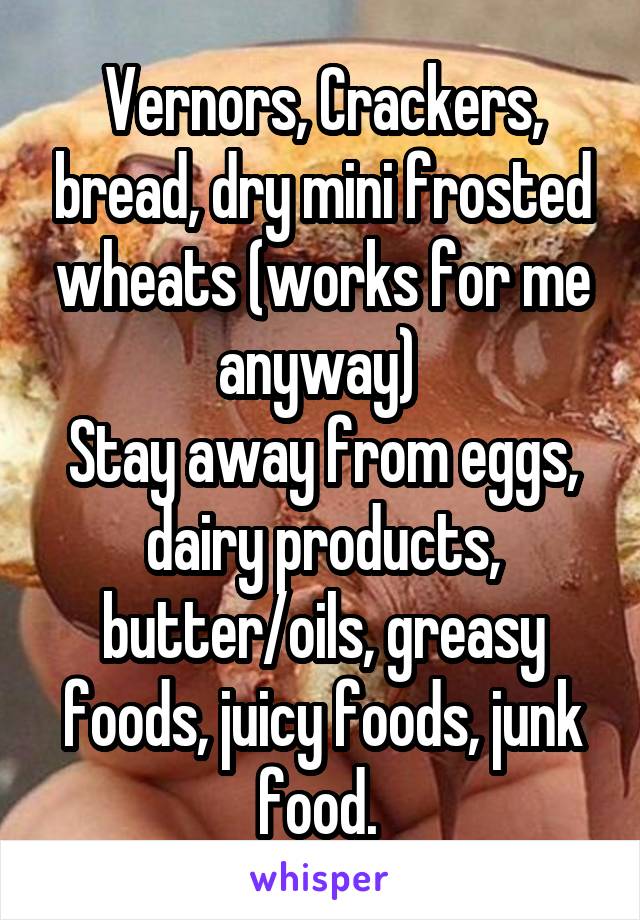 Vernors, Crackers, bread, dry mini frosted wheats (works for me anyway) 
Stay away from eggs, dairy products, butter/oils, greasy foods, juicy foods, junk food. 