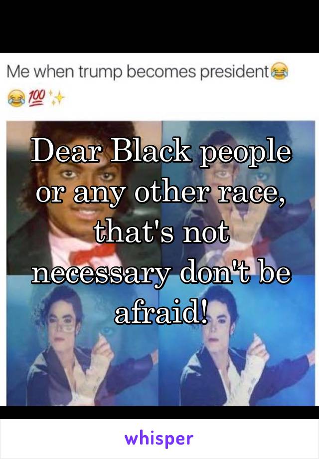 Dear Black people or any other race, that's not necessary don't be afraid!