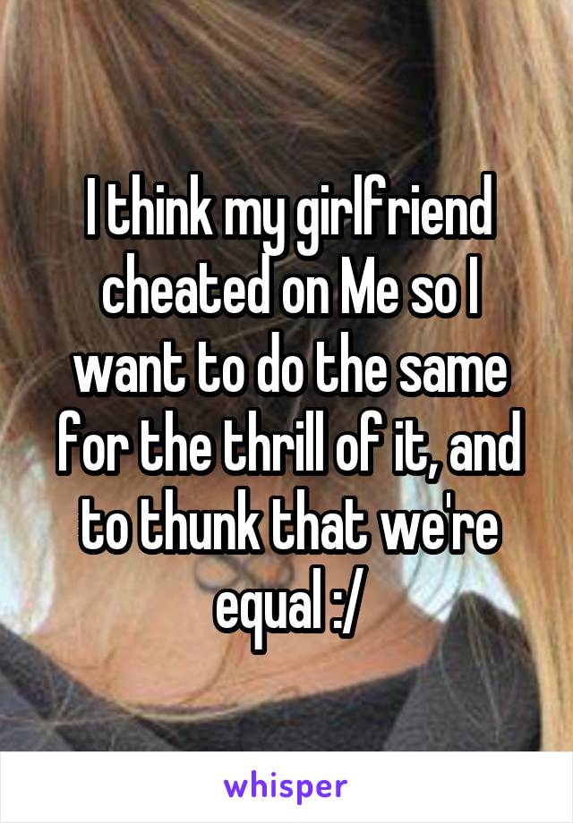 I think my girlfriend cheated on Me so I want to do the same for the thrill of it, and to thunk that we're equal :/