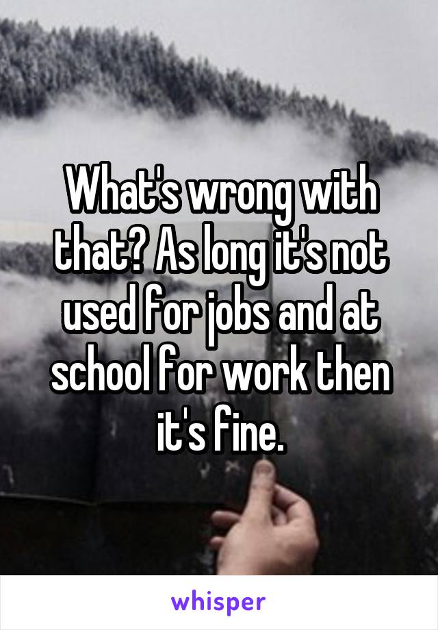 What's wrong with that? As long it's not used for jobs and at school for work then it's fine.