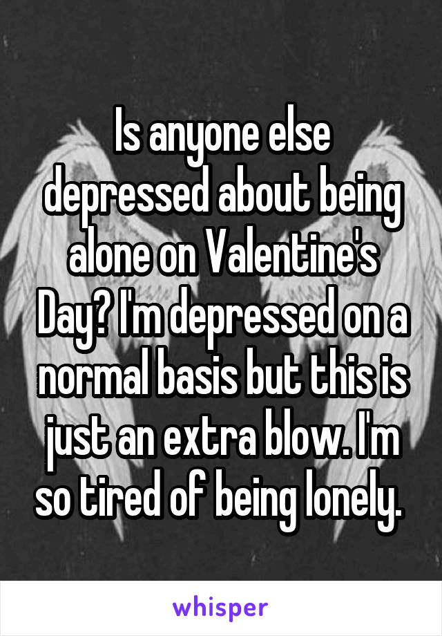 Is anyone else depressed about being alone on Valentine's Day? I'm depressed on a normal basis but this is just an extra blow. I'm so tired of being lonely. 