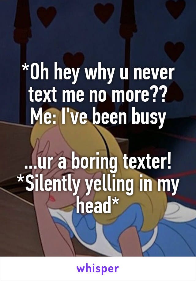 *Oh hey why u never text me no more??
Me: I've been busy

...ur a boring texter! *Silently yelling in my head*